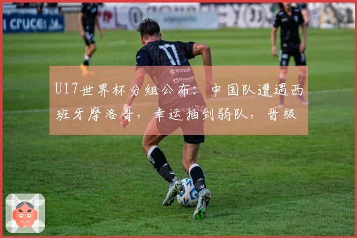 U17世界杯分组公布：中国队遭遇西班牙摩洛哥，幸运抽到弱队，晋级希望增大
