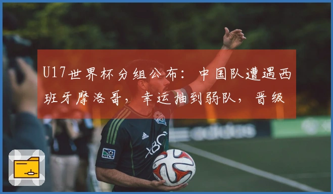 U17世界杯分组公布：中国队遭遇西班牙摩洛哥，幸运抽到弱队，晋级希望增大